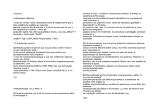 Capítulo 7
A abordagem utilitarista
Tendo em conta a nossa perspectiva actual, é surpreendente que a
ética cristã tenha aceitado ao longo dos
séculos, quase de forma unânime, a doutrina sentenciosa de que "o
fim não justifica os meios". Temos de
perguntar, agora, "se o fim não justifica os meios, o que os justifica?" A
resposta é, obviamente, "Nada!".
JOSEPH FLETCHER, Moral Responsibility (1967)
7.1 A revolução na ética
Os filósofos gostam de pensar que as suas ideias podem mudar o
mundo. Geralmente, trata-
se de uma vã esperança: escrevem livros que são lidos por
pensadores como eles, enquanto
o resto da humanidade prossegue a sua vida, indiferente. Algumas
vezes, uma teoria
filosófica pode, no entanto, alterar a forma como as pessoas pensam.
O utilitarismo, uma
teoria proposta por David Hume (1711-1776) mas cuja formulação
definitiva coube a
Jeremy Bentham (1748-1832) e John Stuart Mill (1806-1873), é um
desses casos.
135
A ABORDAGEM UTILITARISTA
Os finais dos séculos xvm e xix produziram uma surpreendente série
de mudanças e
tumultos sociais. O moderno Estado-nação começou a emergir na
sequência da Revolução
Francesa e da derrocada do Império napoleónico; as revoluções de
1848 mostraram a
persistência do poder das novas ideias de "liberdade, igualdade e
fraternidade"; na América,
foi criado um país novo com um tipo novo de Constituição, e a sua
guerra civil sangrenta
acabaria por pôr fim, finalmente, à escravatura na civilização ocidental;
entretanto, a
Revolução Industrial dava origem a uma completa reestruturação da
sociedade.
Não é de surpreender que no meio de toda esta mudança as pessoas
pudessem começar a
pensar de forma diferente sobre a ética. As velhas maneiras de pensar
eram colocadas em
causa, abrindo-se ao debate. Contra este pano de fundo, a
argumentação de Bentham para
uma nova concepção de moralidade teve uma poderosa influência. A
moralidade, defendia
Bentham, não é uma questão de agradar a Deus, nem uma questão de
fidelidade a regras
abstractas. A moralidade é apenas um esforço para trazer a este
mundo tanta felicidade
quanto possível.
Bentham defendia que há um princípio moral essencial, a saber, "o
princípio da utilidade".
Este princípio requer que, sempre que temos a possibilidade de
escolher entre acções ou
políticas sociais alternativas, escolhamos aquela que, no seu todo, tem
melhores
consequências para todos os envolvidos. Ou, como ele disse no livro
Princípios da Moral e
da Legislação, publicado no ano da Revolução Fran-
cesa:
 