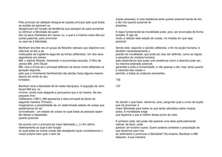 Pelo princípio de utilidade designa-se aquele princípio pelo qual todas
as acções se aprovam ou
desaprovam em função da tendência que pareçam ter para aumentar
ou diminuir a felicidade de quem
tem os seus interesses em causa; ou, o que é a mesma coisa dita por
outras palavras, para promover
ou opor-se à felicidade.
Bentham era líder de um grupo de filósofos radicais cujo objectivo era
reformar as leis e as
instituições de Inglaterra segundo as linhas utilitaristas. Um dos seus
seguidores era James
Mill, o distinto filósofo, historiador e economista escocês. O filho de
James Mill, John Stuart
Mill, viria a tornar-se o principal defensor da teoria moral utilitarista na
geração seguinte,
pelo que o movimento benthamista não perdeu força alguma mesmo
depois da morte do seu
fundador.
Bentham teve a felicidade de ter estes discípulos. A arguição de John
Stuart Mill era, no
mínimo, ainda mais elegante e persuasiva que a do mestre. No seu
pequeno livro
Utilitarismo (1861), Mill apresenta a ideia principal da teoria da
seguinte maneira. Primeiro,
imaginamos a possibilidade de um determinado estado de coisas que
gostaríamos de ver
concretizado - um estado de coisas no qual todas as pessoas sejam
tão felizes e abastadas
quanto possível:
De acordo com o princípio da maior felicidade [...] o fim último,
relativamente ao qual e em função
do qual todas as outras coisas são desejáveis (quer consideremos o
nosso próprio bem quer o bem de
outras pessoas), é uma existência tanto quanto possível isenta de dor,
e tão rica quanto possível de
prazeres.
A regra fundamental da moralidade pode, pois, ser enunciada de forma
simples. É agir de
modo a realizar este estado de coisas, na medida em que seja
possível:
Sendo este, segundo a opinião utilitarista, o fim da acção humana, é
também necessariamente o
padrão da moralidade, que pode por isso ser definido, como as regras
e preceitos da conduta humana,
pela observância dos quais uma existência como a descrita pode ser,
na máxima extensão possível,
garantida a toda a Humanidade, e não apenas a ela, mas, tanto quanto
a natureza das coisas o
permite, a todas as criaturas sencientes.
136
137
Ao decidir o que fazer, devemos, pois, perguntar qual o curso de acção
que irá promover a
maior felicidade para todos os que serão afectados pelos nossos
actos. A moralidade exige
que façamos o que é melhor desse ponto de vista.
À primeira vista, isto pode não parecer uma ideia particularmente
radical; de facto, pode
parecer um truísmo suave. Quem poderia contestar a proposição de
que devemos opor-nos
ao sofrimento e promover a felicidade? No entanto, Bentham e Mill
estavam, à sua maneira,
 