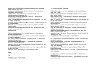 a liderar uma revolução tão radical quanto qualquer uma das duas
outras grandes revoluções
intelectuais do século xix, as de Marx e Darwin. Para entender o
radicalismo do princípio de
utilidade temos de considerar o que deixa de fora da sua
representação da moralidade: são
abandonadas quaisquer referências a Deus ou a regras morais
abstractas "estabelecidas nos
céus". A moralidade deixa de ser entendida como fidelidade a um tipo
de código legado pela
divindade ou a um conjunto de regras inflexíveis. O objectivo declarado
da moralidade é a
felicidade dos seres deste mundo, e nada mais; e é-nos permitido - ou
mesmo exigido -
fazer o que for necessário para promover essa felicidade. Isso era,
naquele tempo, uma ideia
revolucionária.
Além de filósofos, como referi, os utilitaristas eram reformadores
sociais. Pretendiam que a
sua doutrina não tivesse apenas efeitos no pensamento mas também
na prática. Para ilustrar
isto, vamos examinar brevemente as implicações da sua filosofia em
duas questões práticas
bastante diferentes: a eutanásia e o tratamento de animais não-
humanos. Estas matérias não
esgotam, de forma alguma, as aplicações práticas do utilitarismo; nem
são necessariamente
as questões que os utilitaristas considerariam mais urgentes. Mas dão,
de facto, uma boa
indicação do tipo de abordagem característica do utilita-
rismo.
138
A ABORDAGEM UTILITARISTA
7.2 Primeiro exemplo: eutanásia
Matthew Donnelly era um físico que trabalhou com raios X durante
trinta anos. Talvez
devido à exposição excessiva à radiação, contraiu cancro e perdeu
parte da sua maxila, o
lábio superior, o nariz, a mão esquerda e ainda dois dedos da mão
direita. Além disso, ficou
cego. Os médicos do Sr. Donnelly disseram-lhe que tinha cerca de um
ano de vida, mas ele
decidiu que não queria continuar a viver em tal estado. Sentia dores
permanentes. Um
cronista afirmou que "nos piores momentos, deitado na cama, de
dentes cerrados, viam-se
gotas de suor a correr-lhe pela fronte". Sabendo que ia morrer de
qualquer das maneiras, e
desejando escapar à sua desgraça, Donnelly pediu aos seus três
irmãos para o matarem. Dois
recusaram, mas o último não. O irmão mais novo, Harold Donnelly, de
36 anos, levou para
o hospital uma pistola de calibre 30 e matou Matthew.
Isto é, infelizmente, uma história verdadeira, e levanta naturalmente a
questão de saber se
Harold Donnely fez mal. Por um lado, podemos pensar que foi
motivado por sentimentos
nobres; amava o irmão e apenas desejava libertá-lo do sofrimento.
Além disso, Matthew
pedira para morrer. Tudo isto clama por um juízo indulgente. No
entanto, segundo a
tradição moral dominante da nossa sociedade, o que Harold Donnelly
fez é inaceitável.
A tradição moral dominante da nossa sociedade é, naturalmente, a
tradição cristã. O
cristianismo defende que a vida humana é uma dádiva de Deus, pelo
que só Deus pode
 