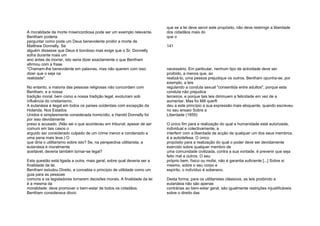 A moralidade da morte misericordiosa pode ser um exemplo relevante.
Bentham poderia
perguntar como pode um Deus benevolente proibir a morte de
Matthew Donnelly. Se
alguém dissesse que Deus é bondoso mas exige que o Sr. Donnelly
sofra durante mais um
ano antes de morrer, isto seria dizer exactamente o que Bentham
afirmou com a frase
"Chamam-lhe benevolente em palavras, mas não querem com isso
dizer que o seja na
realidade".
No entanto, a maioria das pessoas religiosas não concordam com
Bentham, e a nossa
tradição moral, bem como a nossa tradição legal, evoluíram sob
influência do cristianismo.
A eutanásia é ilegal em todos os países ocidentais com excepção da
Holanda. Nos Estados
Unidos é simplesmente considerada homicídio, e Harold Donnelly foi
por isso devidamente
preso e acusado. (Não sei o que aconteceu em tribunal, apesar de ser
comum em tais casos o
arguido ser considerado culpado de um crime menor e condenado a
uma pena mais leve.) O
que diria o utilitarismo sobre isto? Se, na perspectiva utilitarista, a
eutanásia é moralmente
aceitável, deveria também tornar-se legal?
Esta questão está ligada a outra, mais geral, sobre qual deveria ser a
finalidade da lei.
Bentham estudou Direito, e concebia o princípio de utilidade como um
guia para as pessoas
comuns e os legisladores tomarem decisões morais. A finalidade da lei
é a mesma da
moralidade: deve promover o bem-estar de todos os cidadãos.
Bentham considerava óbvio
que se a lei deve servir este propósito, não deve restringir a liberdade
dos cidadãos mais do
que o
141
necessário. Em particular, nenhum tipo de actividade deve ser
proibido, a menos que, ao
realizá-lo, uma pessoa prejudique os outros. Bentham opunha-se, por
exemplo, a leis
regulando a conduta sexual "consentida entre adultos", porque esta
conduta não prejudica
terceiros, e porque tais leis diminuem a felicidade em vez de a
aumentar. Mas foi Mill querft
deu a este princípio a sua expressão mais eloquente, quando escreveu
no seu ensaio Sobre a
Liberdade (1859):
O único fim para a realização do qual a humanidade está autorizada,
individual e colectivamente, a
interferir com a liberdade de acção de qualquer um dos seus membros,
é a autodefesa. O único
propósito para a realização do qual o poder deve ser devidamente
exercido sobre qualquer membro de
uma comunidade civilizada, contra a sua vontade, é prevenir que seja
feito mal a outros. O seu
próprio bem, físico ou mofai, não é garantia suficiente [...] Sobre si
mesmo, sobre o seu corpo e
espírito, o indivíduo é soberano.
Desta forma, para os utilitaristas clássicos, as leis proibindo a
eutanásia não são apenas
contrárias ao bem-estar geral, são igualmente restrições injustificáveis
sobre o direito das
 