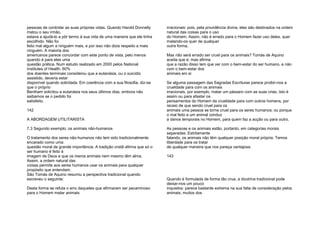 pessoas de controlar as suas próprias vidas. Quando Harold Donnelly
matou o seu irmão,
estava a ajudá-lo a pôr termo à sua vida de uma maneira que ele tinha
escolhido. Não foi
feito mal algum a ninguém mais, e por isso não dizia respeito a mais
ninguém. A maioria dos
americanos parece concordar com este ponto de vista, pelo menos
quando é para eles uma
questão prática. Num estudo realizado em 2000 pelos National
Institutes of Health, 60%
dos doentes terminais considerou que a eutanásia, ou o suicídio
assistido, deveria estar
disponível quando solicitada. Em coerência com a sua filosofia, diz-se
que o próprio
Bentham solicitou a eutanásia nos seus últimos dias, embora não
saibamos se o pedido foi
satisfeito.
142
A ABORDAGEM UTILITARISTA
7.3 Segundo exemplo: os animais não-humanos
O tratamento dos seres não-humanos não tem sido tradicionalmente
encarado como uma
questão moral de grande importância. A tradição cristã afirma que só o
ser humano é feito à
imagem de Deus e que os meros animais nem mesmo têm alma.
Assim, a ordem natural das
coisas permite aos seres humanos usar os animais para qualquer
propósito que entendam.
São Tomás de Aquino resumiu a perspectiva tradicional quando
escreveu o seguinte:
Desta forma se refuta o erro daqueles que afirmaram ser pecaminoso
para o Homem matar animais
irracionais: pois, pela providência divina, eles são destinados na ordem
natural das coisas para o uso
do Homem. Assim, não é errado para o Homem fazer uso deles, quer
matando-os quer de qualquer
outra forma.
Mas não será errado ser cruel para os animais? Tomás de Aquino
aceita que é, mas afirma
que a razão disso tem que ver com o bem-estar do ser humano, e não
com o bem-estar dos
animais em si:
Se alguma passagem das Sagradas Escrituras parece proibir-nos a
crueldade para com os animais
irracionais, por exemplo, matar um pássaro com as suas crias, isto é
assim ou para afastar os
pensamentos do Homem da crueldade para com outros homens, por
receio de que sendo cruel para os
animais uma pessoa se torne cruel para os seres humanos; ou porque
o mal feito a um animal conduz
a danos temporais no Homem, para quem faz a acção ou para outro.
As pessoas e os animais estão, portanto, em categorias morais
separadas. Estritamente
falando, os animais não têm qualquer posição moral própria. Temos
liberdade para os tratar
de qualquer maneira que nos pareça vantajosa.
143
Quando é formulada de forma tão crua, a doutrina tradicional pode
deixar-nos um pouco
inquietos: parece bastante extrema na sua falta de consideração pelos
animais, muitos dos
 