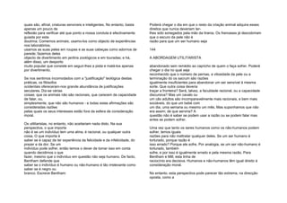 quais são, afinal, criaturas sensíveis e inteligentes. No entanto, basta
apenas um pouco de
reflexão para verificar até que ponto a nossa conduta é efectivamente
guiada por esta
doutrina. Comemos animais; usamo-los como objecto de experiências
nos laboratórios;
usamos as suas peles em roupas e as suas cabeças como adornos de
parede; fazemos deles
objecto de divertimento em jardins zoológicos e em touradas; e há,
além disso, um desporto
muito popular que consiste em seguir-lhes a pista e matá-los apenas
por divertimento.
Se nos sentimos incomodados com a "justificação" teológica destas
práticas, os filósofos
ocidentais ofereceram-nos grande abundância de justificações
seculares. Diz-se várias
coisas: que os animais não são racionais, que carecem da capacidade
de falar, ou,
simplesmente, que não são humanos - e todas estas afirmações são
consideradas razões
pelas quais os seus interesses estão fora da esfera de consideração
moral.
Os utilitaristas, no entanto, não aceitariam nada disto. Na sua
perspectiva, o que importa
não é se um indivíduo tem uma alma, é racional, ou qualquer outra
coisa. O que importa é
saber se é capaz de ter experiência da felicidade e da infelicidade, do
prazer e da dor. Se um
indivíduo pode sofrer, então temos o dever de tomar isso em conta
quando decidimos o que
fazer, mesmo que o indivíduo em questão não seja humano. De facto,
Bentham defende que
saber se o indivíduo é humano ou não-humano é tão irrelevante como
saber se é negro ou
branco. Escreve Bentham:
Poderá chegar o dia em que o resto da criação animal adquira esses
direitos que nunca deveriam ter-
lhes sido sonegados pela mão da tirania. Os franceses já descobriram
que o escuro da pele não é
razão para que um ser humano seja
144
A ABORDAGEM UTILITARISTA
abandonado sem remédio ao capricho de quem o faça sofrer. Poderá
chegar o dia no qual seja
reconhecido que o número de pernas, a vilosidade da pele ou a
terminação do os sacrum são razões
igualmente insuficientes para abandonar um ser sensível à mesma
sorte. Que outra coisa deveria
traçar a fronteira? Será, talvez, a faculdade racional, ou a capacidade
discursiva? Mas um cavalo ou
um cão adultos são incomparavelmente mais racionais, e bem mais
sociáveis, do que um bebé com
um dia, uma semana ou mesmo um mês. Mas suponhamos que não
era assim; de que serviria? A
questão não é saber se podem usar a razão ou se podem falar mas
antes se podem sofrer.
Uma vez que tanto os seres humanos como os não-humanos podem
sofrer, temos iguais
razões para não maltratar qualquer deles. Se um ser humano é
torturado, porque razão é
isso errado? Porque ele sofre. Por analogia, se um ser não-humano é
torturado, também
sofre, e por isso é igualmente errado e pela mesma razão. Para
Bentham e Mill, esta linha de
raciocínio era decisiva. Humanos e não-humanos têm igual direito à
consideração moral.
No entanto, esta perspectiva pode parecer tão extrema, na direcção
oposta, como a
 