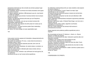 perspectiva tradicional que não concede aos animais qualquer lugar
independente no plano
da moralidade. Devem os animais ser de facto encarados como iguais
aos seres humanos?
Em alguns aspectos, Bentham e Mill pensavam que sim, mas tiveram
o cuidado de sublinhar
que isso não significa que animais e humanos tenham de ser sempre
tratados da mesma
maneira. Há diferenças factuais entre eles que com frequência
justificam diferenças de
tratamento. Por exemplo, uma vez que os seres humanos têm
capacidades intelectuais que
faltam aos animais, são capazes de sentir prazer em coisas que os
seres não-humanos são
incapazes de fruir - os seres humanos podem fazer matemática,
apreciar literatura, e assim
por diante. De modo análogo, as suas capacidades supe-
145
riores podem torná-los capazes de frustrações e desapontamentos de
que os outros animais
não podem ter experiência. Por isso, o nosso dever de promover a
felicidade implica o dever
de promover esses prazeres especiais para eles, bem como de
prevenir qualquer tipo de
infelicidade à qual são vulneráveis. Ao mesmo tempo, no entanto, na
medida em que o bem-
estar dos outros animais é afectado pela nossa conduta, temos o
dever moral estrito de
tomar isso em conta, contando o seu sofrimento de modo igual ao de
um sofrimento
semelhante de que um ser humano tenha experiência.
Os utilitaristas contemporâneos têm por vezes resistido a este aspecto
da doutrina clássica, e
isso não é surpreendente. O nosso "direito" de matar, fazer
experiências ou usar os animais
de outras formas que queiramos parece à maioria de nós tão óbvio
que é difícil acreditar que
estamos realmente a comportar-nos tão mal como Bentham e Mill
insinuaram. No entanto,
alguns utilitaristas contemporâneos avançaram argumentos poderosos
para mostrar que
Bentham e Mill tinham razão. O filósofo Peter Singer, num livro com o
estranho título de
Libertação Animal (1975), insistiu, seguindo os princípios
estabelecidos por Bentham e
Mill, que o nosso tratamento dos animais não-humanos é
profundamente incorrecto.
Singer pergunta como podemos justificar experiências como a
seguinte:
Na Universidade de Harvard, R. Solomon, L. Kamin, e L. Wynne
testaram os efeitos de choques
eléctricos no comportamento de cães. Colocaram quarenta cães num
dispositivo chamado
"shuttlebox" que consiste numa caixa dividida em dois
compartimentos, separados por uma barreira.
De início, a barreira foi colocada à altura do dorso dos cães. Foram
desferidos centenas de choques
eléctricos intensos nas patas dos cães através de uma rede no chão.
Inicialmente, os cães conseguiam
escapar ao choque se aprendessem a saltar a barreira e passar para o
outro compartimento. No
sentido de "desen-
146
A ABORDAGEM UTILITARISTA
 