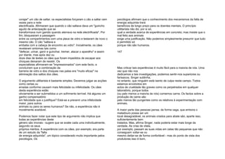 corajar" um cão de saltar, os especialistas forçaram o cão a saltar cem
vezes para a rede
electrificada. Afirmaram que quando o cão saltava dava um "guincho
agudo de antecipação que se
transformava num ganido quando aterrava na rede electrificada". Por
fim, bloquearam a passagem
entre os compartimentos com uma placa de vidro e testaram de novo o
mesmo cão. O cão "saltava e
embatia com a cabeça de encontro ao vidro". Inicialmente, os cães
revelaram sintomas tais como
"defecar, urinar, ganir e guinchar, tremer, atacar o aparelho" e assim
por diante, mas após dez ou
doze dias de testes os cães que foram impedidos de escapar aos
choques deixaram de resistir. Os
especialistas afirmaram-se "impressionados" com este facto, e
concluíram que a combinação da
barreira de vidro e dos choques nas patas era "muito eficaz" na
eliminação dos saltos dos cães.
O argumento utilitarista é bastante simples. Devemos julgar as acções
como certas ou
erradas conforme causam mais felicidade ou infelicidade. Os cães
desta experiência estão
obviamente a ser submetidos a um sofrimento terrível. Há algures um
ganho compensatório
em felicidade que o justifique? Está-se a prevenir uma infelicidade
maior, para outros
animais ou para os seres humanos? Se não, a experiência não é
moralmente aceitável.
Podemos fazer notar que este tipo de argumento não implica que
todas as experiências deste
género são imorais - sugere que se avalie cada uma individualmente,
segundo os seus
próprios méritos. A experiência com os cães, por exemplo, era parte
de um estudo da "falta
de energia adquirida", um tópico considerado muito importante pelos
psicólogos. Os
psicólogos afirmam que o conhecimento dos mecanismos da falta de
energia adquirida trará
benefícios de longo prazo para os doentes mentais. O princípio
utilitarista não diz, por si só,
qual a verdade acerca de experiências em concreto; mas insiste que o
mal feito aos animais
exige uma justificação. Não podemos simplesmente presumir que tudo
é permitido só
porque não são humanos.
147
Mas criticar tais experiências é muito fácil para a maioria de nós. Uma
vez que não nos
dedicamos a tais investigações, podemos sentir-nos superiores ou
farisaicos. Singer sublinha,
no entanto, que ninguém está isento de culpa neste campo. Todos
estamos envolvidos em
actos de crueldade tão graves como os perpetrados em qualquer
laboratório, porque todos
(ou pelo menos a maioria de nós) comemos carne. Os factos sobre a
produção de carne são
pelo menos tão pungentes como os relativos à experimentação com
animais.
A maior parte das pessoas pensa, de forma vaga, que embora o
matadouro possa ser um
local desagradável, os animais criados para abate são, aparte isso,
suficientemente bem
tratados. Mas, afirma Singer, nada poderia estar mais longe da
verdade. As crias de vitela,
por exemplo, passam as suas vidas em celas tão pequenas que não
conseguem voltar-se ou
mesmo deitar-se de forma confortável - mas do ponto de vista dos
produtores isso é bom,
 
