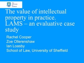 The value of intellectual
property in practice.
LAMS – an evaluative case
study
Rachel Cooper
Zoe Ollerenshaw
Ian Loasby
School of Law, University of Sheffield
 