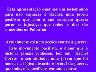 Esta apresentação quer ser um testemunho para não esquecer a Rachel, uma jovem pacifista que com a sua coragem queria parar as injustiças que todos os dias são cometidas na Palestina . Actualmente existem acções contra a guerra.  Este movimento pacifista, o maior que a história jamais conheceu, tem em  Rachel Corrie  o seu símbolo, uma jovem que foi morta na lógica absurda e brutal da guerra, que todos nós pacifistas tentamos parar. 