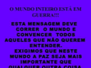 O MUNDO INTEIRO ESTÁ EM GUERRA!!! ESTA MENSAGEM DEVE CORRER  O MUNDO E CONVENCER  TODOS AQUELES QUE NÃO QUEREM  ENTENDER. EXIGIMOS QUE NESTE MUNDO A PAZ SEJA MAIS IMPORTANTE QUE QUALQUER OUTRA COISA. 