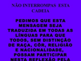 NÃO INTERROMPAS  ESTA CADEIA PEDIMOS QUE ESTA MENSAGEM SEJA TRADUZIDA EM TODAS AS LÍNGUAS PARA QUE TODOS, SEM DISTINÇÃO DE RAÇA, CÔR, RELIGIÃO E NACIONALIDADE,  POSSAM PARTICIPAR NESTA REFLEXÃO PELA PAZ. 