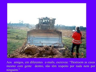 Aos  amigos, em diferentes  e-mails, escreveu: “Destroem as casas mesmo com gente  dentro, não têm respeito por nada nem por ninguém.” 