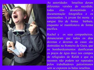 As autoridades  Israelitas deram diferentes versões do sucedido, todas elas desmentindo a documentação fotográfica e os testemunhos. A jovem foi morta  a sangue frío de forma  bárbara, enquanto se manifestava de forma pacífica. Rachel e  os seus companheiros, denunciaram que todos os dias dezenas e dezenas de casas são destruídas na fronteira de Gaza, que os bombardeamentos danificaram os poços de água doce nos campos de refugiados de Rafah e que os mesmos não podem ser reparados pelos trabalhadores palestinianos sem se exporem às balas israelitas. 