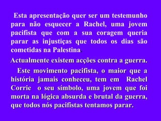 Esta apresentação quer ser um testemunho para não esquecer a Rachel, uma jovem pacifista que com a sua coragem queria parar as injustiças que todos os dias são cometidas na Palestina . Actualmente existem acções contra a guerra.  Este movimento pacifista, o maior que a história jamais conheceu, tem em  Rachel Corrie  o seu símbolo, uma jovem que foi morta na lógica absurda e brutal da guerra, que todos nós pacifistas tentamos parar. 