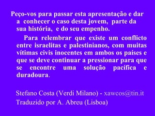 Peço-vos para passar esta apresentação e dar a  conhecer o caso desta jovem,  parte da sua história,  e do seu empenho.  Para relembrar que existe um conflicto entre israelitas e palestinianos, com muitas vítimas civis inocentes em ambos os países e que se deve continuar a pressionar para que se encontre uma solução pacífica e duradoura . Stefano Costa (Verdi Milano) -  [email_address] Traduzido por A. Abreu (Lisboa)‏ 