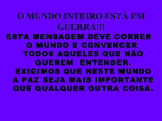 O MUNDO INTEIRO ESTÁ EM GUERRA!!! ESTA MENSAGEM DEVE CORRER  O MUNDO E CONVENCER  TODOS AQUELES QUE NÃO QUEREM  ENTENDER. EXIGIMOS QUE NESTE MUNDO A PAZ SEJA MAIS IMPORTANTE QUE QUALQUER OUTRA COISA. 