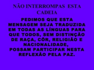 NÃO INTERROMPAS  ESTA CADEIA PEDIMOS QUE ESTA MENSAGEM SEJA TRADUZIDA EM TODAS AS LÍNGUAS PARA QUE TODOS, SEM DISTINÇÃO DE RAÇA, CÔR, RELIGIÃO E NACIONALIDADE,  POSSAM PARTICIPAR NESTA REFLEXÃO PELA PAZ. 