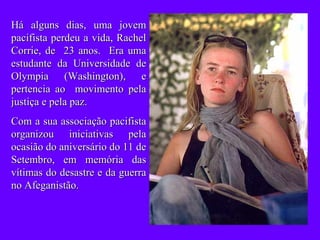 Há alguns dias, uma jovem pacifista perdeu a vida, Rachel Corrie, de  23 anos.  Era uma estudante da Universidade de Olympia (Washington), e pertencia ao  movimento pela justiça e pela paz.  Com a sua associação pacifista organizou iniciativas pela ocasião do aniversário do 11 de Setembro, em memória das vítimas do desastre e da guerra no Afeganistão. 