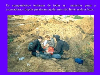 Os companheiros tentaram de todas as  maneiras parar a escavadora, e depois prestaram ajuda, mas não havia nada a fazer. 