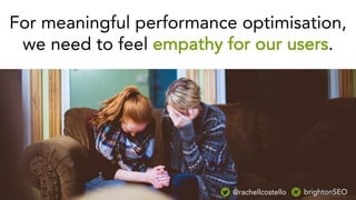 For meaningful performance optimisation,
we need to feel empathy for our users.
@rachellcostello brightonSEO
 