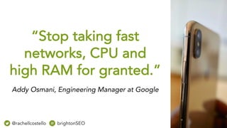 “Stop taking fast
networks, CPU and
high RAM for granted.”
Addy Osmani, Engineering Manager at Google
@rachellcostello brightonSEO
 