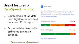 Useful features of
PageSpeed Insights:
● Combination of lab data
from Lighthouse and field
data from CrUX report.
● Opportunities listed with
estimated savings in
seconds.
@rachellcostello brightonSEO
 