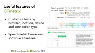 Useful features of
GTmetrix:
● Customise tests by
browser, location, device
and connection type.
● Speed metric breakdown
shown in a timeline.
@rachellcostello brightonSEO
 