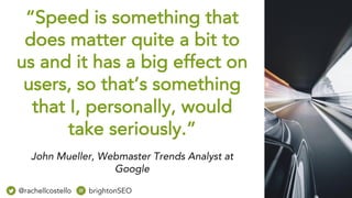 “Speed is something that
does matter quite a bit to
us and it has a big effect on
users, so that’s something
that I, personally, would
take seriously.”
John Mueller, Webmaster Trends Analyst at
Google
@rachellcostello brightonSEO
 