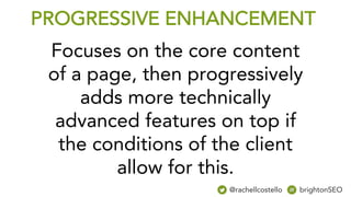 PROGRESSIVE ENHANCEMENT
Focuses on the core content
of a page, then progressively
adds more technically
advanced features on top if
the conditions of the client
allow for this.
@rachellcostello brightonSEO
 