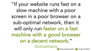 ”If your website runs fast on a
slow machine with a poor
screen in a poor browser on a
sub-optimal network, then it
will only run faster on a fast
machine with a good browser
on a decent network.”
Smashing Magazine
@rachellcostello brightonSEO
 