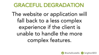 The website or application will
fall back to a less complex
experience if the client is
unable to handle the more
complex features.
GRACEFUL DEGRADATION
@rachellcostello brightonSEO
 
