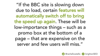 “If the BBC site is slowing down
due to load, certain features will
automatically switch off to bring
the speed up again. These will be
low-importance things – such as a
promo box at the bottom of a
page – that are expensive on the
server and few users will miss.”
@rachellcostello brightonSEO
 