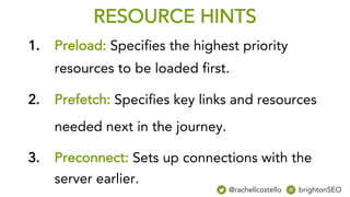 RESOURCE HINTS
1. Preload: Specifies the highest priority
resources to be loaded first.
2. Prefetch: Specifies key links and resources
needed next in the journey.
3. Preconnect: Sets up connections with the
server earlier.
@rachellcostello brightonSEO
 