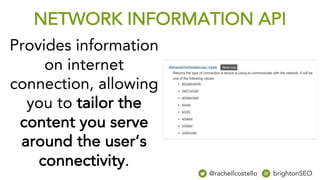 Provides information
on internet
connection, allowing
you to tailor the
content you serve
around the user’s
connectivity.
NETWORK INFORMATION API
@rachellcostello brightonSEO
 