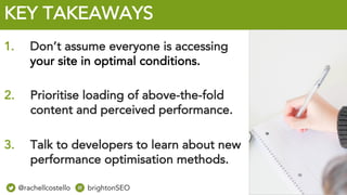 @rachellcost brightonSEO
KEY TAKEAWAYS
3. Talk to developers to learn about new
performance optimisation methods.
1. Don’t assume everyone is accessing
your site in optimal conditions.
2. Prioritise loading of above-the-fold
content and perceived performance.
@rachellcostello brightonSEO
 