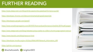 @rachellcost brightonSEO
FURTHER READING
https://www.deepcrawl.com/blog/white-papers/site-speed-performance-guide/
https://developer.chrome.com/devsummit/schedule/speed-essentials
https://developers.google.com/speed/
https://www.smashingmagazine.com/2019/01/front-end-performance-checklist-2019-pdf-pages/
https://www.deepcrawl.com/blog/releases/using-crawler-to-collect-chrome-page-speed-metrics/
https://www.keycdn.com/blog/resource-hints
https://developer.mozilla.org/en-US/docs/Web/API/Network_Information_API
https://github.com/guess-js
@rachellcostello brightonSEO
 