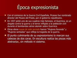 Época expresionista  Con el comienzo de la Guerra Civil Española, Picasso fue nombrado director del Museo del Prado, por el gobierno republicano. En 1937 pintó uno de sus cuadros más famosos, el Guernica, es un alegato contra la guerra y el terror infligido a la población civil durante el bombardeo aéreo alemán sobre Guernica. Otras obras  suyas de este periodo  fueron “Mujeres llorando” y “Mujeres sentadas” que refleja la tragedia de la guerra. El punto culminante de su expresionismo lo marcan sus cabezas de dos caras. En escultura realiza las piezas más abstracta s , sin método ni sistema.  