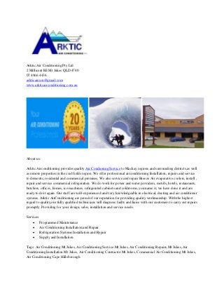 Arktic Air Conditioning Pty Ltd
2 Millicent Rd Mt Jukes QLD 4740
07 4966 4436
arkticaircon@gmail.com
www.arkticairconditioning.com.au
About us:
Arktic Airconditioning provides quality Air Condioning Service to Mackay regions and surrounding districts,as well
as remote properties in the coal fields region. We offer professional airconditioning Installation, repairs and service
to domestic, residental and commercial premises, We also service and repair Breeze Air evaperative coolers, install ,
repair and service commercial refrigeration. We do work for power and water providers, motels, hotels, restaurants,
butchers, offices, homes, ice machines, refrigerated cabinets and coldrooms, you name it, we have done it and are
ready to do it again. Our staff are well-experienced and very knowledgeable in electrical, ducting and air conditioner
systems. Arktic AirConditioning are proud of our reputation for providing quality workmanship. With the highest
regard to quality,our fully qualified technicians will diagnose faults and liaise with our customers to carry out repairs
promptly. Providing for your design, sales, installation and service needs.
Services:
 Programmed Maintenance
 Air Conditioning Installation and Repair
 Refrigeration Systems Installation and Repair
 Supply and Installation
Tags: Air Conditioning Mt Jukes, Air Conditioning Service Mt Jukes, Air Conditioning Repairs Mt Jukes, Air
Conditioning Installation Mt Jukes, Air Conditioning Contractor Mt Jukes, Commercial Air Conditioning Mt Jukes,
Air Conditioning Cape Hillsborough
 