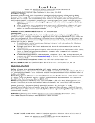R​ACHEL ​A. A​DLER 
845.826.5585 | ​RADINTEGRATEDMEDIA@GMAIL.COM ​| LINKEDIN.COM/IN/RADLER 
AMERICAN PUBLIC UNIVERSITY SYSTEM, Washington DC Metro Area | 2013-2015 
Social Media Strategist 
Monitor the University's social media communities for both American Public University and the American Military 
University. Helped manage 150+ communities on LinkedIn, RallyPoint, Reddit, Yahoo Answers, Twitter, Facebook, 
Pinterest, YouTube, Google +, and Instagram among others. Interfaced with students, alumni, and prospects on various 
social networks engaging in conversation, while serving as a resource/thought leader in social media and education. 
● Supported the interactive marketing strategy through social media while maintaining analytics and utilizing an 
ongoing approach. 
● Utilized social listening tool to create a better sense of community and help students and alumni with issues. 
● Increased following on established accounts by executing strategic planning, and developing a new online 
presence on RallyPoint, SnapChat and Instagram. 
 
EMPIRE STATE DEVELOPMENT CORPORATION, New York State | 2011-2013 
Communications 
Managed new media for Public Affairs for New York State Economic Development Agency, creating Social Media 
Strategies for massive campaigns including New NY, Big Happens Here, and Governor Andrew M. Cuomo's State of the 
State, Hurricane Sandy Prep, Relief and Recovery, NYS Regional Economic Development Councils, and NY Works Task 
Force. Headed all internal communications and digital communications channels including Facebook, Twitter, LinkedIn, 
Pinterest, YouTube, and 25 websites. 
● Co-established the first initial newsletters, and built and maintained media and newsletter lists of business, 
government officials and citizens. 
● Wrote and edited articles, web content, advertising copy, periodicals and publications for an internal and 
external audience. 
● Served as a primary liaison to the executive team and outside influencers, such as New York Governor Andrew 
Cuomo, by sharing insights and operational statistics to measure online campaign KPIs for continuous 
improvement recommendations. 
● Increased the followers on Empire State Development Twitter from 1,236 to 10,457, received verification and 
composed over 2000 Tweets during ​superstorm Sandy​ for Governor Cuomo and obtained account verification 
for him accordingly. 
● Increased the ESD Facebook page followers from 3,903 to 10,259 organically in 2012. 
 
PREVIOUS WORK HISTORY:​ New Media Intern, Penn Mutual Life Insurance Company, New York, NY, 2011 
 
EDUCATION & AFFILIATIONS 
 
Bachelor of Science: Direct & Interactive Marketing, SUNY Fashion Institute of Technology, 2011 
Awards:​ ​IEDC Excellence in Economic Development Awards 2018, Bronze for Special Event​;​ Best of Digital 2018, Famous 
DC; Rotary International Award – Young Professional; Hadassah Young Women Chapter Award | ​Nominated:​ 50 on Fire 
by DCInno 2017 & 2018 
Boards:​ Emerging Leader of National Council of Jewish Women New York, Board of Directors, Greater McLean Chamber 
of Commerce, 2015-2018, Board of Directors & Resource Development Chair, MCCP Foundation, 2016 EntryPoint DC 
Board & Shabbat Cluster Coordinator, Edlavitch DCJCC, 2016 
Member:​ Founding Member of Rockland County Pride Center | NAACP | JWI | Social Media Marketing Society | John F. 
Kennedy Center for the Performing Arts | Hadassah | Jawonio Ambassadors | JNF Futures | LIONS Club International 
 
TECHNICAL SKILLS​:​ Adobe Creative Suite | InDesign | Photoshop | Illustrator | MS Office Suite | CSS | HTML 
Facebook/Twitter/LinkedIn /Pinterest/YouTube | Social Media Engagement (Content Creation & Analytics) | Customer 
Relation Management (CRM) Salesforce, Raiden6, Buddy Media | Search Engine Marketing (SEM) | Integrated Marketing | 
Communications | Planning  
 
PORTFOLIO:​ Digital Design/Video Portfolio: ​https://www.canva.com/rachel.a.adler​ | Presentations & Talks: 
https://www.slideshare.net/Radler27​ | Digital Media: ​https://about.me/radler   
FUTURIST & DIGITAL NATIVE:​ ​DRIVING CORPORATE MARKETING, BRANDING & MESSAGING ACROSS DIGITAL & PHYSICAL 
PLATFORMS 
845.826.5585 | ​RADINTEGRATEDMEDIA@GMAIL.COM ​| LINKEDIN.COM/IN/RADLER 
 