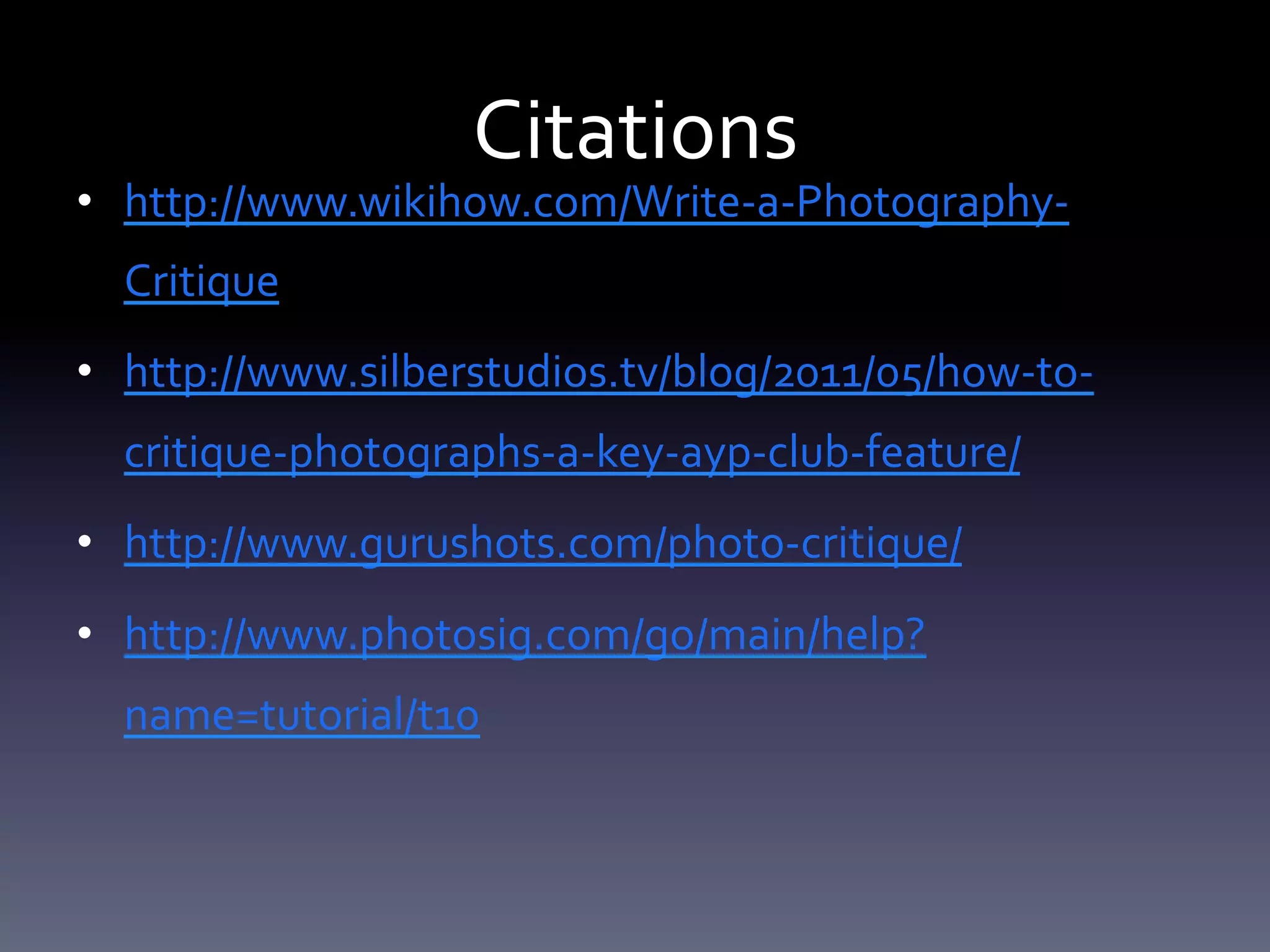 Citations	
  	
  

•  http://www.wikihow.com/Write-­‐a-­‐Photography-­‐
Critique	
  
•  http://www.silberstudios.tv/blog/2011/05/how-­‐to-­‐
critique-­‐photographs-­‐a-­‐key-­‐ayp-­‐club-­‐feature/	
  
•  http://www.gurushots.com/photo-­‐critique/	
  
•  http://www.photosig.com/go/main/help?
name=tutorial/t10	
  
	
  

 