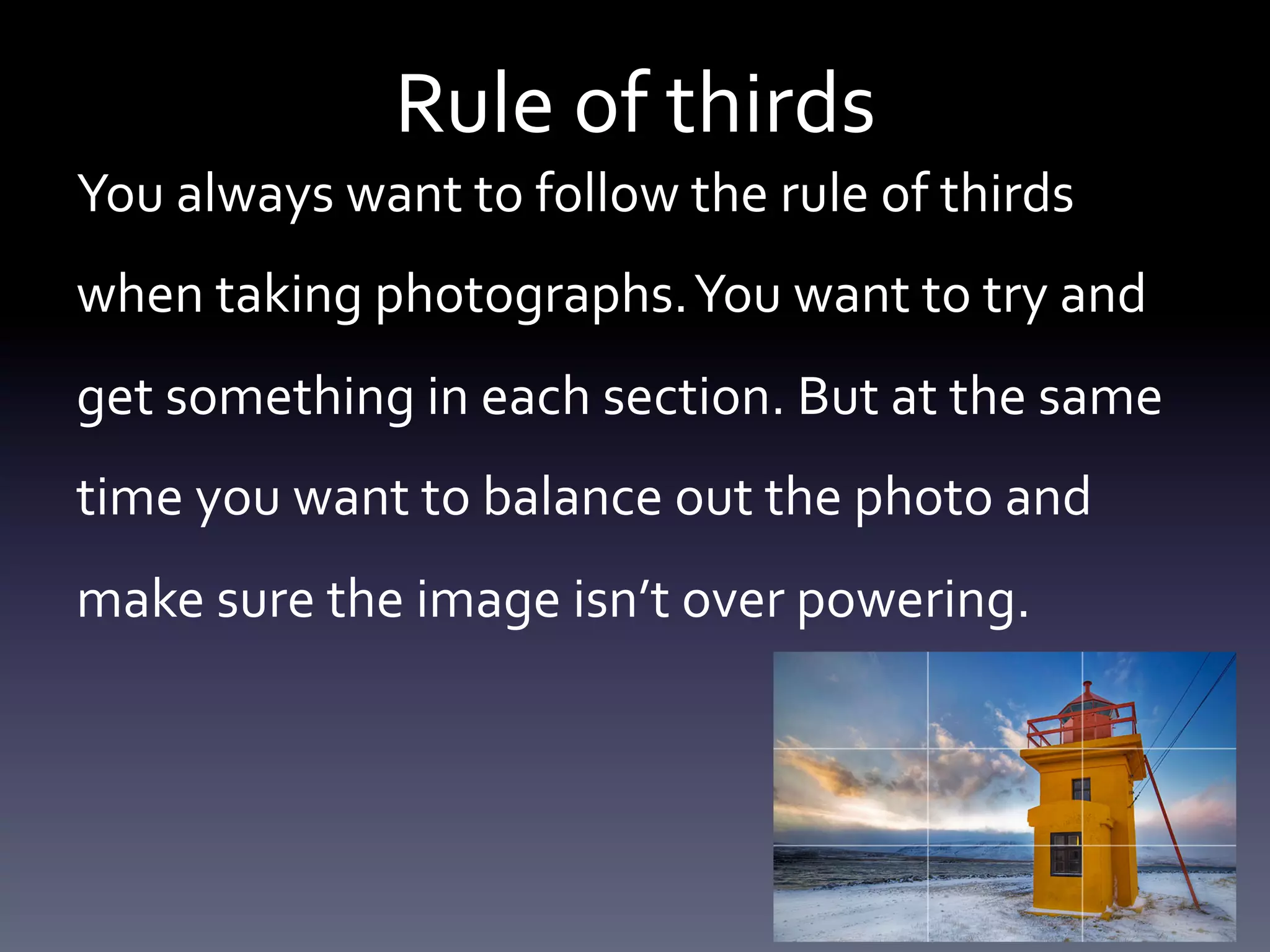 Rule	
  of	
  thirds	
  
You	
  always	
  want	
  to	
  follow	
  the	
  rule	
  of	
  thirds	
  
when	
  taking	
  photographs.	
  You	
  want	
  to	
  try	
  and	
  
get	
  something	
  in	
  each	
  section.	
  But	
  at	
  the	
  same	
  
time	
  you	
  want	
  to	
  balance	
  out	
  the	
  photo	
  and	
  
make	
  sure	
  the	
  image	
  isn’t	
  over	
  powering.	
  	
  

 