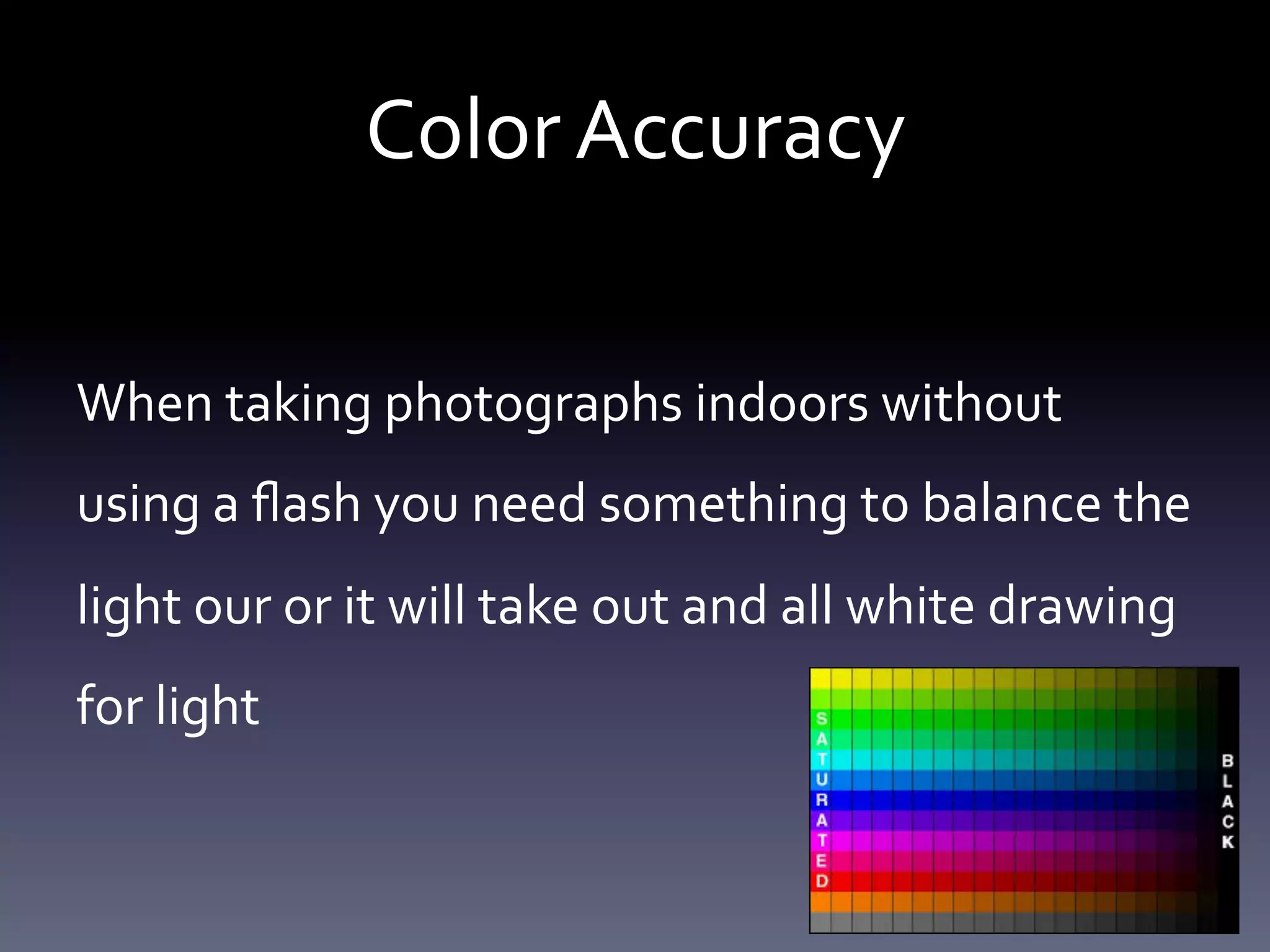 Color	
  Accuracy 	
  	
  
When	
  taking	
  photographs	
  indoors	
  without	
  
using	
  a	
  ﬂash	
  you	
  need	
  something	
  to	
  balance	
  the	
  
light	
  our	
  or	
  it	
  will	
  take	
  out	
  and	
  all	
  white	
  drawing	
  
for	
  light	
  

 