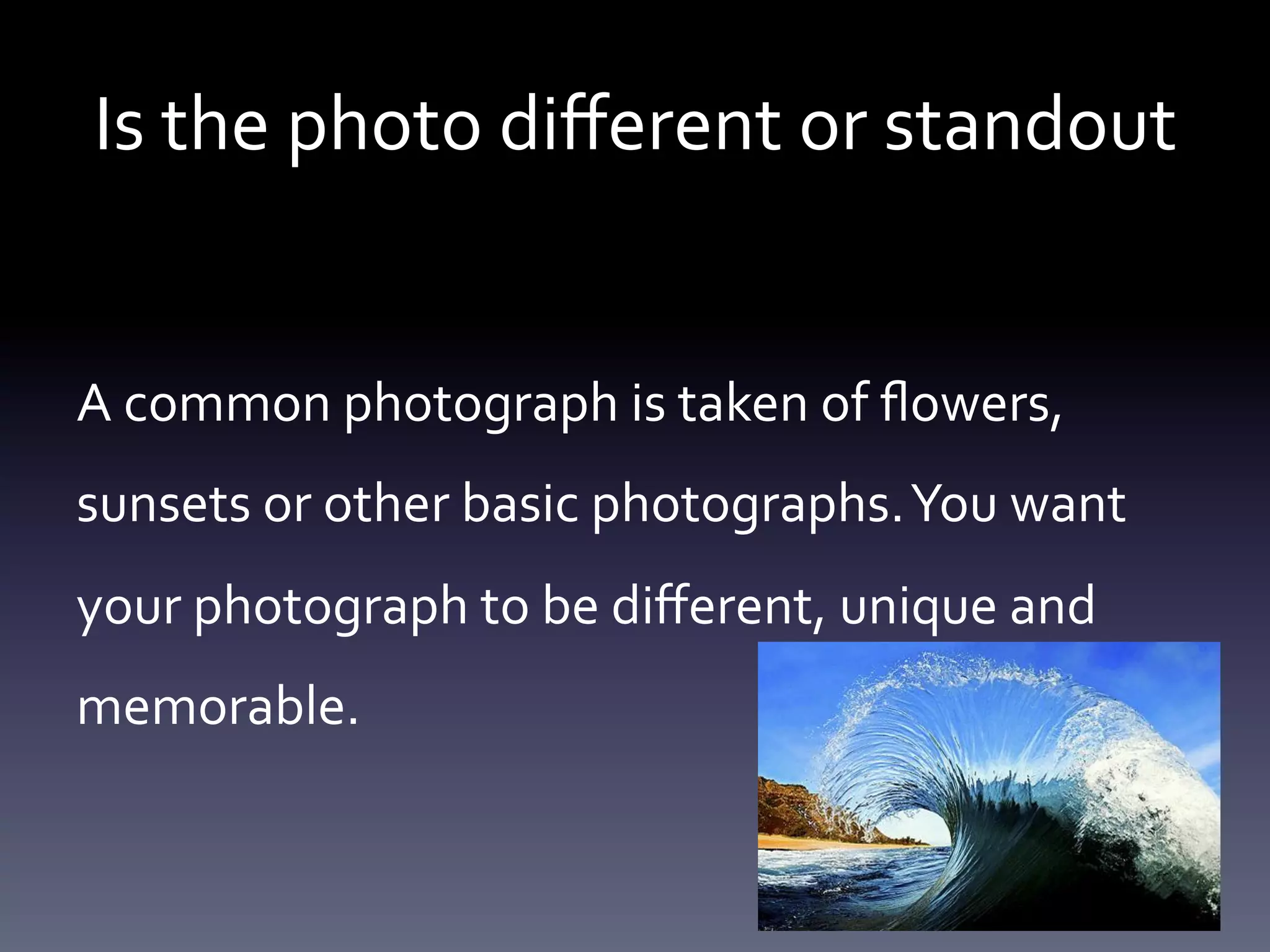 Is	
  the	
  photo	
  diﬀerent	
  or	
  standout	
  
A	
  common	
  photograph	
  is	
  taken	
  of	
  ﬂowers,	
  
sunsets	
  or	
  other	
  basic	
  photographs.	
  You	
  want	
  
your	
  photograph	
  to	
  be	
  diﬀerent,	
  unique	
  and	
  
memorable.	
  	
  

 