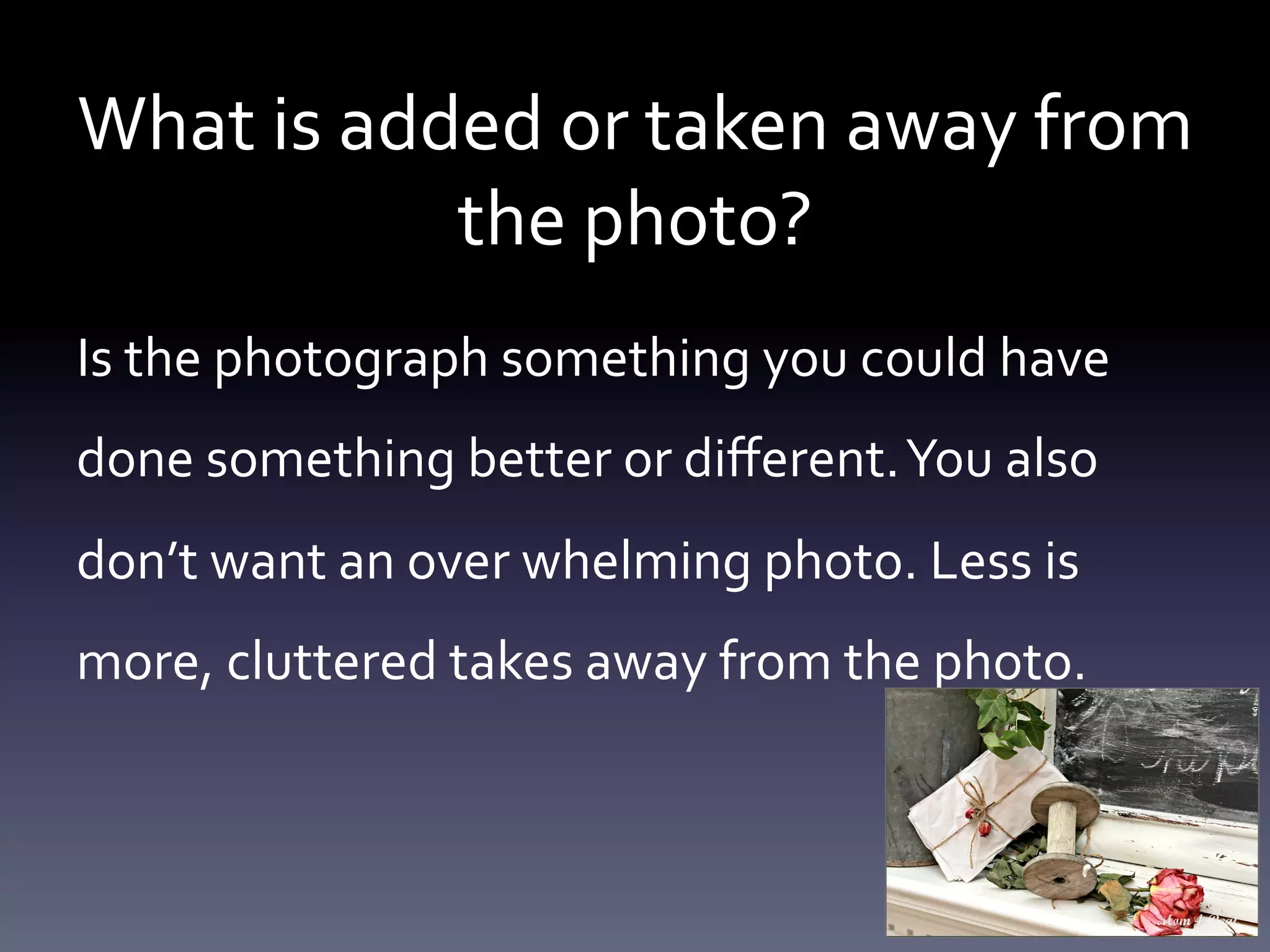 What	
  is	
  added	
  or	
  taken	
  away	
  from	
  
the	
  photo?	
  	
  
Is	
  the	
  photograph	
  something	
  you	
  could	
  have	
  
done	
  something	
  better	
  or	
  diﬀerent.	
  You	
  also	
  
don’t	
  want	
  an	
  over	
  whelming	
  photo.	
  Less	
  is	
  
more,	
  cluttered	
  takes	
  away	
  from	
  the	
  photo.	
  	
  

 