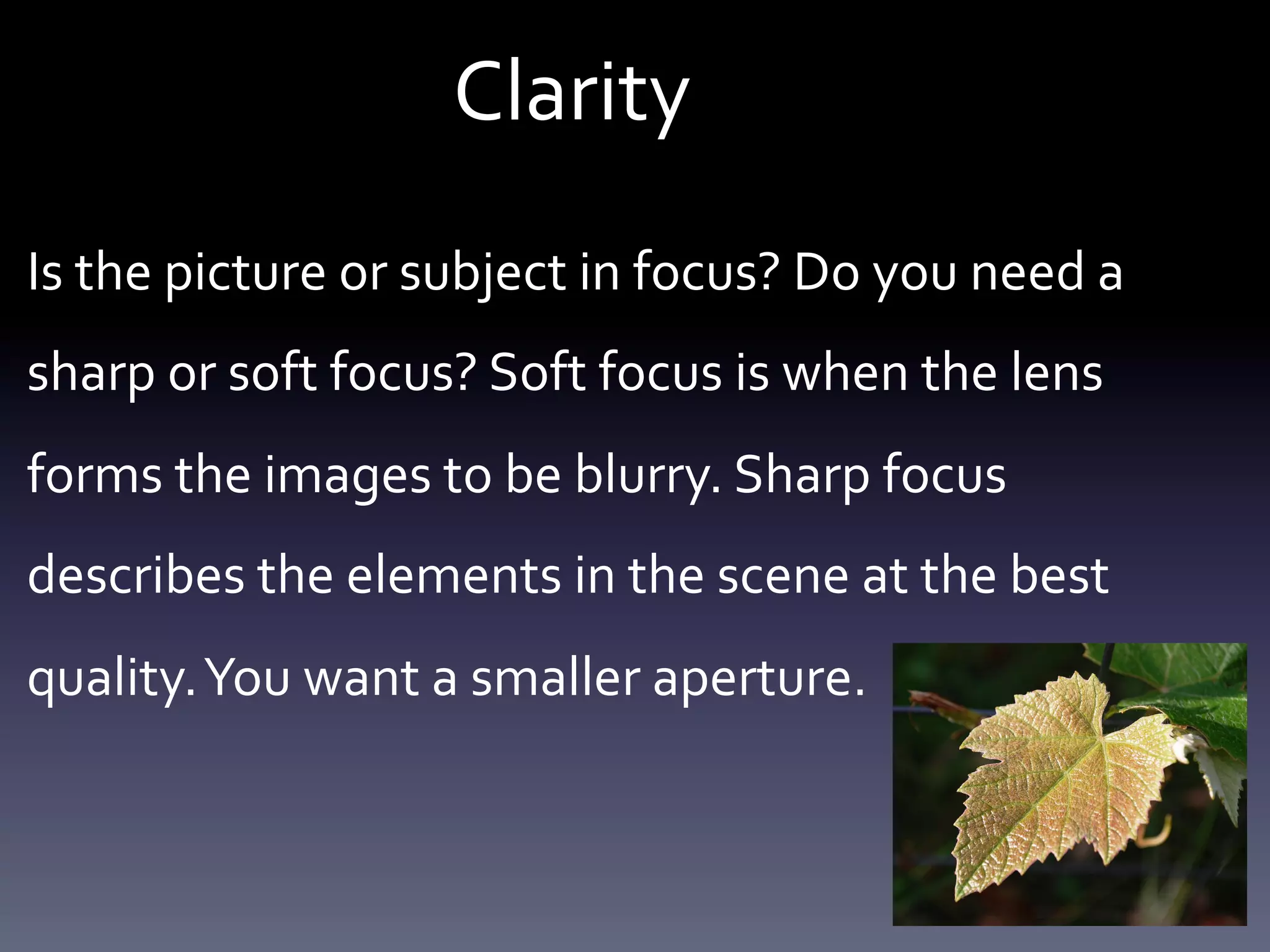 Clarity	
  

	
  	
  

Is	
  the	
  picture	
  or	
  subject	
  in	
  focus?	
  Do	
  you	
  need	
  a	
  
sharp	
  or	
  soft	
  focus?	
  Soft	
  focus	
  is	
  when	
  the	
  lens	
  
forms	
  the	
  images	
  to	
  be	
  blurry.	
  Sharp	
  focus	
  
describes	
  the	
  elements	
  in	
  the	
  scene	
  at	
  the	
  best	
  
quality.	
  You	
  want	
  a	
  smaller	
  aperture.	
  	
  

 