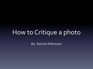How	
  to	
  Critique	
  a	
  photo	
  
By:	
  Rachel	
  Ahlmeyer	
  

 