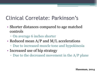 Clinical Correlate: Parkinson’s
• Shorter distances compared to age matched
controls
▫ On average 6 inches shorter
• Reduced mean A/P and M/L accelerations
▫ Due to increased muscle tone and hypokinesia
• Increased use of hip strategy
▫ Due to the decreased movement in the A/P plane
Hassman, 2014
 