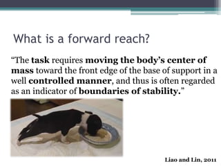 What is a forward reach?
“The task requires moving the body’s center of
mass toward the front edge of the base of support in a
well controlled manner, and thus is often regarded
as an indicator of boundaries of stability.”
Liao and Lin, 2011
 