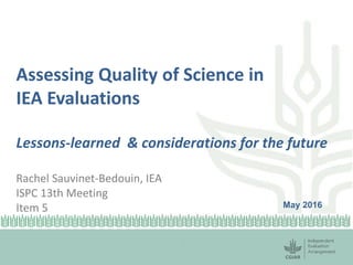 Assessing Quality of Science in
IEA Evaluations
Lessons-learned & considerations for the future
Rachel Sauvinet-Bedouin, IEA
ISPC 13th Meeting
Item 5 May 2016
 