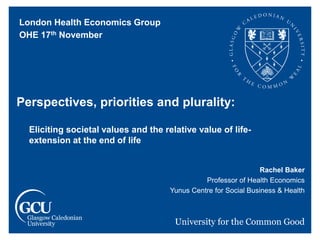 Rachel Baker
Professor of Health Economics
Yunus Centre for Social Business & Health
Perspectives, priorities and plurality:
Eliciting societal values and the relative value of life-
extension at the end of life
London Health Economics Group
OHE 17th November
 