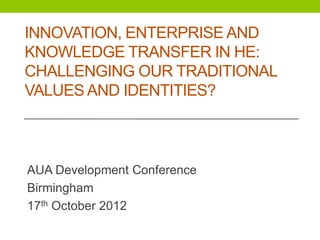 INNOVATION, ENTERPRISE AND
KNOWLEDGE TRANSFER IN HE:
CHALLENGING OUR TRADITIONAL
VALUES AND IDENTITIES?



AUA Development Conference
Birmingham
17th October 2012
 