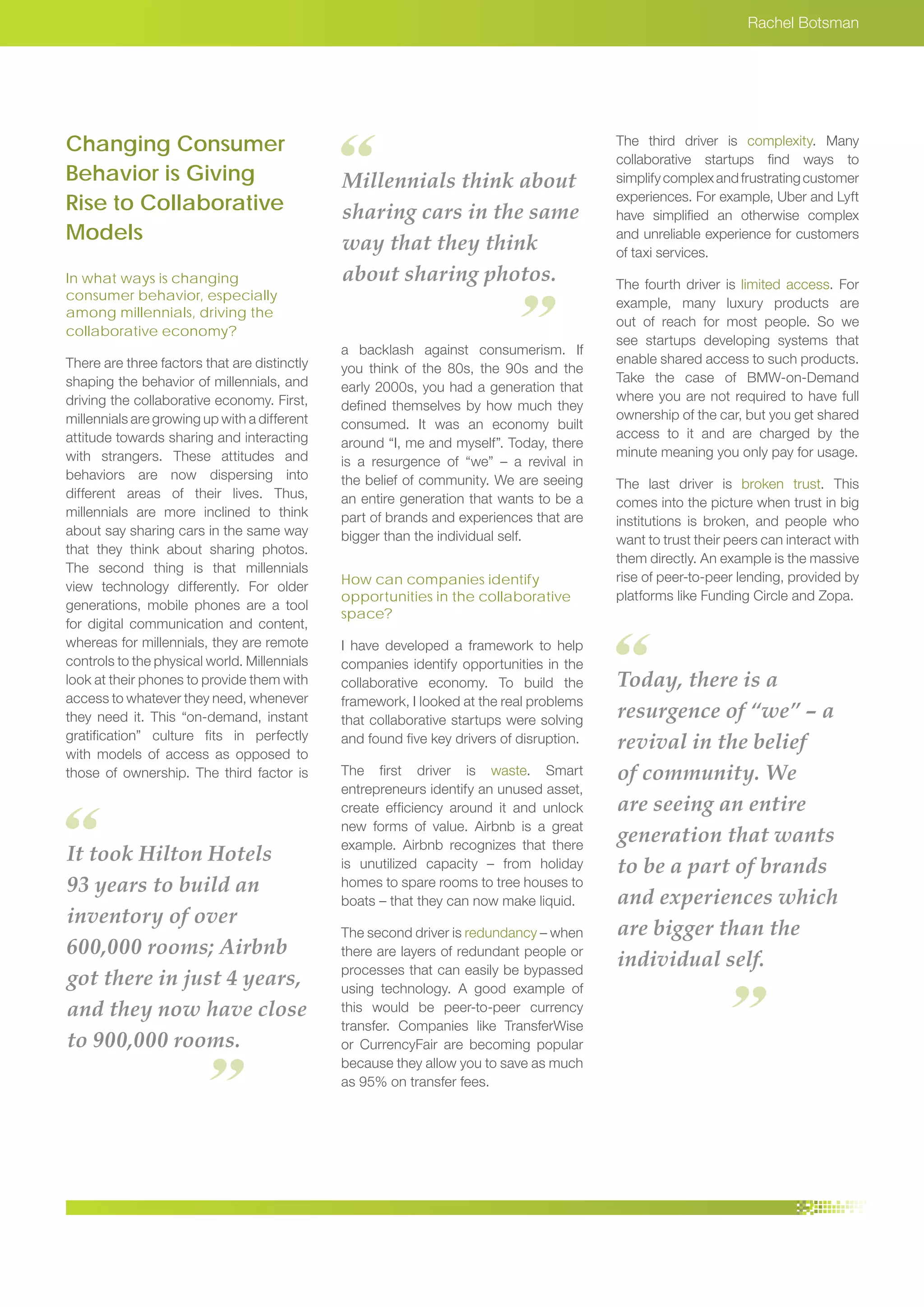 It took Hilton Hotels
93 years to build an
inventory of over
600,000 rooms; Airbnb
got there in just 4 years,
and they now have close
to 900,000 rooms.
Today, there is a
resurgence of “we” – a
revival in the belief
of community. We
are seeing an entire
generation that wants
to be a part of brands
and experiences which
are bigger than the
individual self.
Millennials think about
sharing cars in the same
way that they think
about sharing photos.
Rachel Botsman
Changing Consumer
Behavior is Giving
Rise to Collaborative
Models
In what ways is changing
consumer behavior, especially
among millennials, driving the
collaborative economy?
There are three factors that are distinctly
shaping the behavior of millennials, and
driving the collaborative economy. First,
millennials are growing up with a different
attitude towards sharing and interacting
with strangers. These attitudes and
behaviors are now dispersing into
different areas of their lives. Thus,
millennials are more inclined to think
about say sharing cars in the same way
that they think about sharing photos.
The second thing is that millennials
view technology differently. For older
generations, mobile phones are a tool
for digital communication and content,
whereas for millennials, they are remote
controls to the physical world. Millennials
look at their phones to provide them with
access to whatever they need, whenever
they need it. This “on-demand, instant
gratification” culture fits in perfectly
with models of access as opposed to
those of ownership. The third factor is
a backlash against consumerism. If
you think of the 80s, the 90s and the
early 2000s, you had a generation that
defined themselves by how much they
consumed. It was an economy built
around “I, me and myself”. Today, there
is a resurgence of “we” – a revival in
the belief of community. We are seeing
an entire generation that wants to be a
part of brands and experiences that are
bigger than the individual self.
How can companies identify
opportunities in the collaborative
space?
I have developed a framework to help
companies identify opportunities in the
collaborative economy. To build the
framework, I looked at the real problems
that collaborative startups were solving
and found five key drivers of disruption.
The first driver is waste. Smart
entrepreneurs identify an unused asset,
create efficiency around it and unlock
new forms of value. Airbnb is a great
example. Airbnb recognizes that there
is unutilized capacity – from holiday
homes to spare rooms to tree houses to
boats – that they can now make liquid.
The second driver is redundancy – when
there are layers of redundant people or
processes that can easily be bypassed
using technology. A good example of
this would be peer-to-peer currency
transfer. Companies like TransferWise
or CurrencyFair are becoming popular
because they allow you to save as much
as 95% on transfer fees.
The third driver is complexity. Many
collaborative startups find ways to
simplifycomplexandfrustratingcustomer
experiences. For example, Uber and Lyft
have simplified an otherwise complex
and unreliable experience for customers
of taxi services.
The fourth driver is limited access. For
example, many luxury products are
out of reach for most people. So we
see startups developing systems that
enable shared access to such products.
Take the case of BMW-on-Demand
where you are not required to have full
ownership of the car, but you get shared
access to it and are charged by the
minute meaning you only pay for usage.
The last driver is broken trust. This
comes into the picture when trust in big
institutions is broken, and people who
want to trust their peers can interact with
them directly. An example is the massive
rise of peer-to-peer lending, provided by
platforms like Funding Circle and Zopa.
 