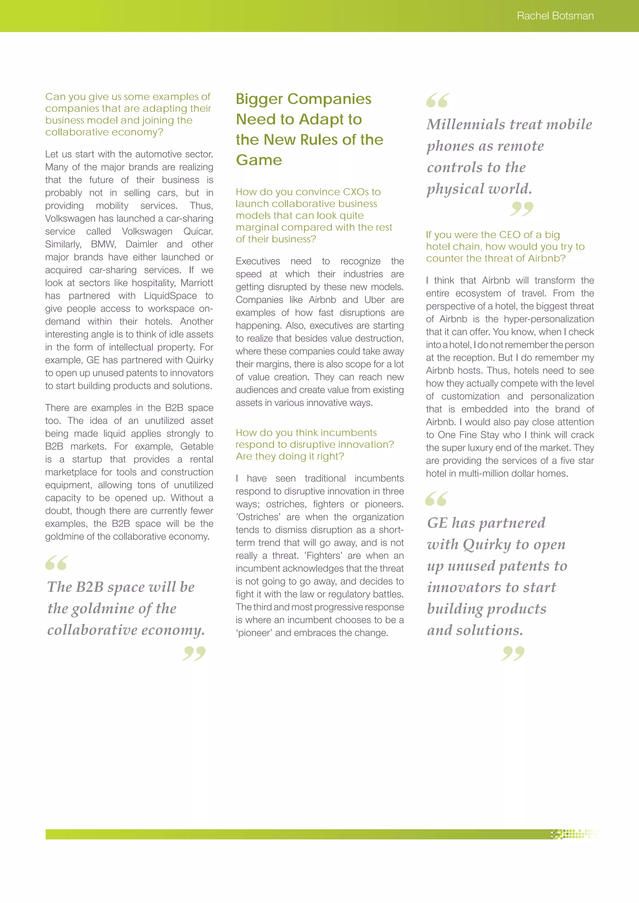 Rachel Botsman
Can you give us some examples of
companies that are adapting their
business model and joining the
collaborative economy?
Let us start with the automotive sector.
Many of the major brands are realizing
that the future of their business is
probably not in selling cars, but in
providing mobility services. Thus,
Volkswagen has launched a car-sharing
service called Volkswagen Quicar.
Similarly, BMW, Daimler and other
major brands have either launched or
acquired car-sharing services. If we
look at sectors like hospitality, Marriott
has partnered with LiquidSpace to
give people access to workspace on-
demand within their hotels. Another
interesting angle is to think of idle assets
in the form of intellectual property. For
example, GE has partnered with Quirky
to open up unused patents to innovators
to start building products and solutions.
There are examples in the B2B space
too. The idea of an unutilized asset
being made liquid applies strongly to
B2B markets. For example, Getable
is a startup that provides a rental
marketplace for tools and construction
equipment, allowing tons of unutilized
capacity to be opened up. Without a
doubt, though there are currently fewer
examples, the B2B space will be the
goldmine of the collaborative economy.
Bigger Companies
Need to Adapt to
the New Rules of the
Game
How do you convince CXOs to
launch collaborative business
models that can look quite
marginal compared with the rest
of their business?
Executives need to recognize the
speed at which their industries are
getting disrupted by these new models.
Companies like Airbnb and Uber are
examples of how fast disruptions are
happening. Also, executives are starting
to realize that besides value destruction,
where these companies could take away
their margins, there is also scope for a lot
of value creation. They can reach new
audiences and create value from existing
assets in various innovative ways.
How do you think incumbents
respond to disruptive innovation?
Are they doing it right?
I have seen traditional incumbents
respond to disruptive innovation in three
ways; ostriches, fighters or pioneers.
’Ostriches’ are when the organization
tends to dismiss disruption as a short-
term trend that will go away, and is not
really a threat. ’Fighters’ are when an
incumbent acknowledges that the threat
is not going to go away, and decides to
fight it with the law or regulatory battles.
The third and most progressive response
is where an incumbent chooses to be a
‘pioneer’ and embraces the change.
If you were the CEO of a big
hotel chain, how would you try to
counter the threat of Airbnb?
I think that Airbnb will transform the
entire ecosystem of travel. From the
perspective of a hotel, the biggest threat
of Airbnb is the hyper-personalization
that it can offer. You know, when I check
into a hotel, I do not remember the person
at the reception. But I do remember my
Airbnb hosts. Thus, hotels need to see
how they actually compete with the level
of customization and personalization
that is embedded into the brand of
Airbnb. I would also pay close attention
to One Fine Stay who I think will crack
the super luxury end of the market. They
are providing the services of a five star
hotel in multi-million dollar homes.
The B2B space will be
the goldmine of the
collaborative economy.
Millennials treat mobile
phones as remote
controls to the
physical world.
GE has partnered
with Quirky to open
up unused patents to
innovators to start
building products
and solutions.
 